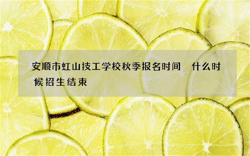 安顺市虹山技工学校秋季报名时间 什么时候招生结束